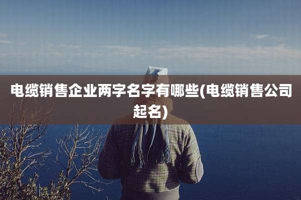 电缆销售企业两字名字有哪些(电缆销售公司起名)