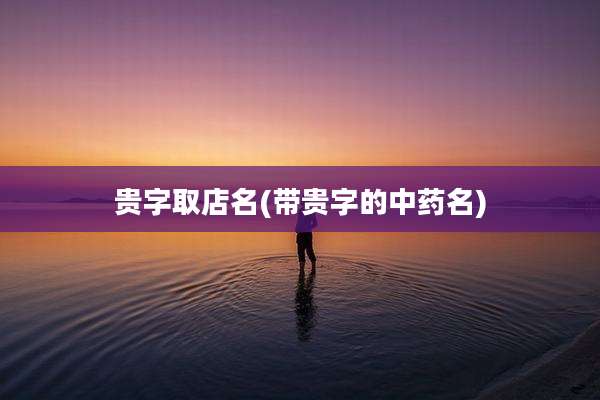 贵字取店名(带贵字的中药名)