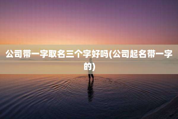 公司带一字取名三个字好吗(公司起名带一字的)