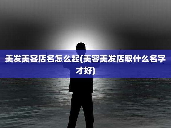 美发美容店名怎么起(美容美发店取什么名字才好)