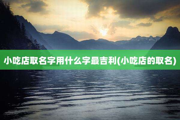 小吃店取名字用什么字最吉利(小吃店的取名)