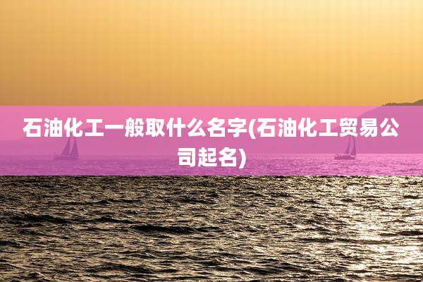 石油化工一般取什么名字(石油化工贸易公司起名)