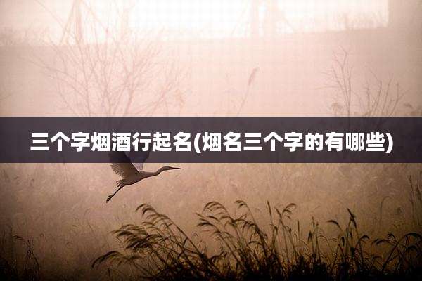 三个字烟酒行起名(烟名三个字的有哪些)