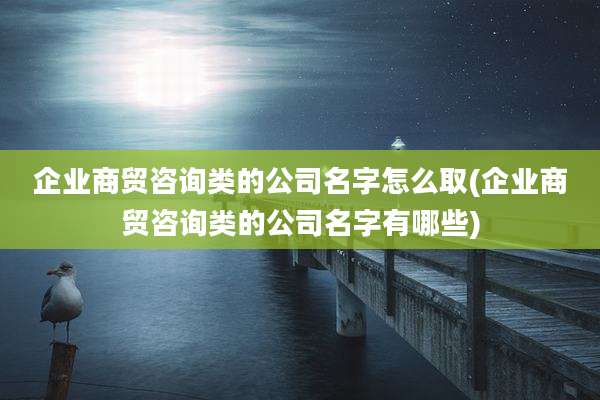 企业商贸咨询类的公司名字怎么取(企业商贸咨询类的公司名字有哪些)