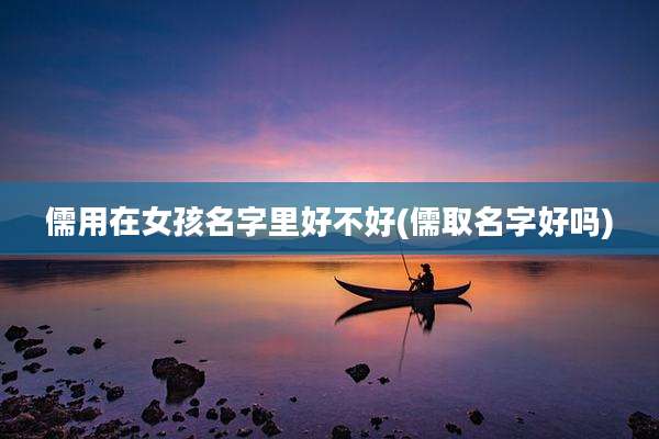 儒用在女孩名字里好不好(儒取名字好吗)