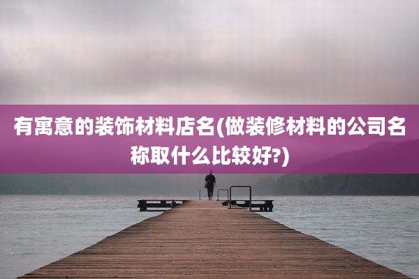 有寓意的装饰材料店名(做装修材料的公司名称取什么比较好?)