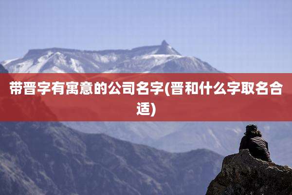 带晋字有寓意的公司名字(晋和什么字取名合适)
