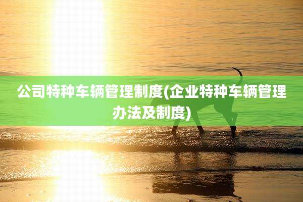 公司特种车辆管理制度(企业特种车辆管理办法及制度)