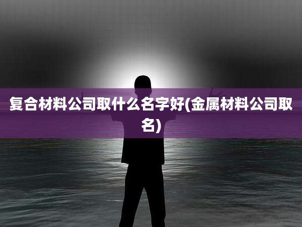 复合材料公司取什么名字好(金属材料公司取名)