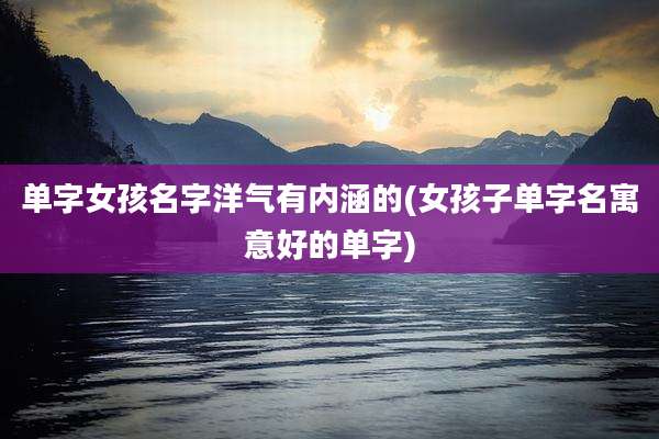 单字女孩名字洋气有内涵的(女孩子单字名寓意好的单字)