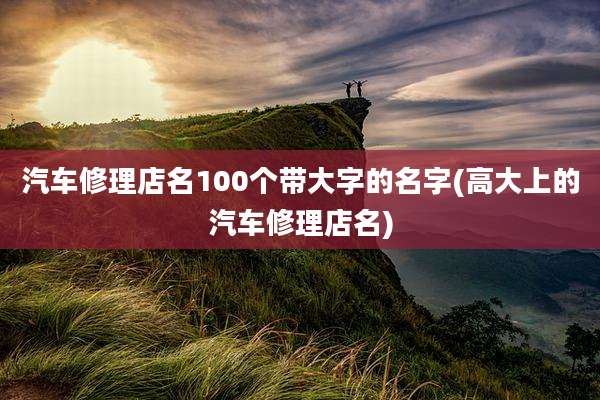 汽车修理店名100个带大字的名字(高大上的汽车修理店名)
