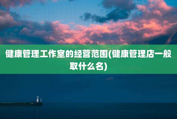 健康管理工作室的经营范围(健康管理店一般取什么名)