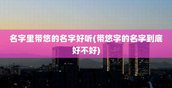 名字里带悠的名字好听(带悠字的名字到底好不好)