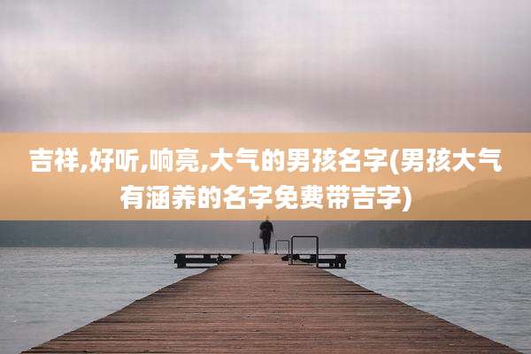 吉祥,好听,响亮,大气的男孩名字(男孩大气有涵养的名字免费带吉字)
