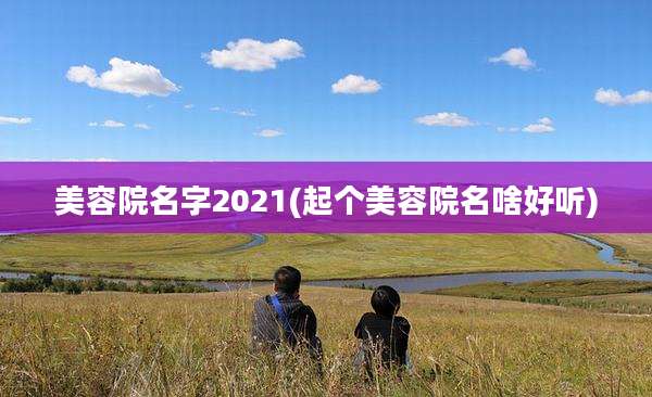 美容院名字2021(起个美容院名啥好听)