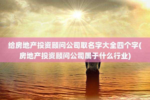 给房地产投资顾问公司取名字大全四个字(房地产投资顾问公司属于什么行业)