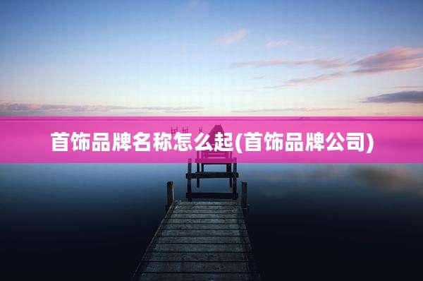 首饰品牌名称怎么起(首饰品牌公司)