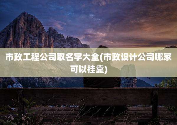 市政工程公司取名字大全(市政设计公司哪家可以挂靠)