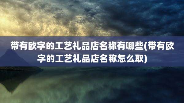 带有欧字的工艺礼品店名称有哪些(带有欧字的工艺礼品店名称怎么取)