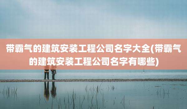 带霸气的建筑安装工程公司名字大全(带霸气的建筑安装工程公司名字有哪些)