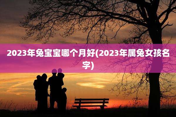 2023年兔宝宝哪个月好(2023年属兔女孩名字)