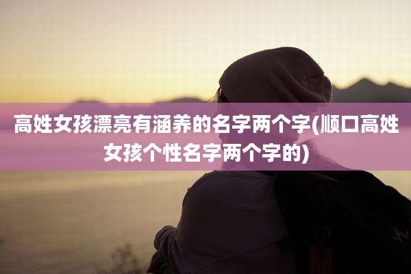 高姓女孩漂亮有涵养的名字两个字(顺口高姓女孩个性名字两个字的)