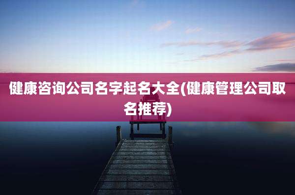 健康咨询公司名字起名大全(健康管理公司取名推荐)