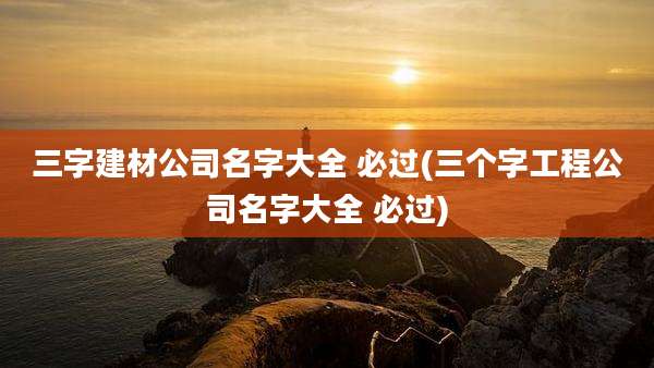 三字建材公司名字大全 必过(三个字工程公司名字大全 必过)