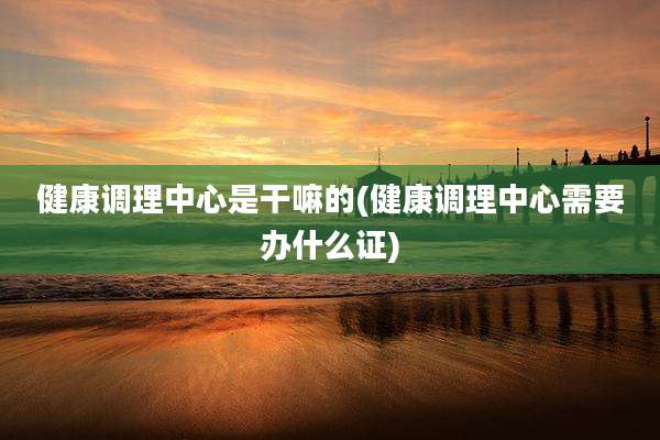 健康调理中心是干嘛的(健康调理中心需要办什么证)