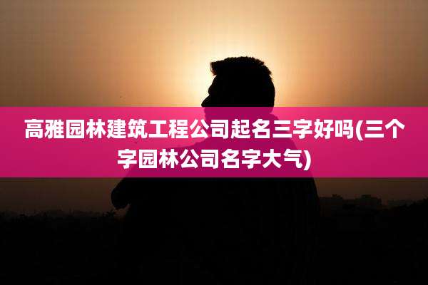 高雅园林建筑工程公司起名三字好吗(三个字园林公司名字大气)