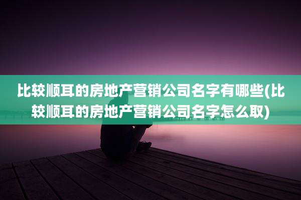 比较顺耳的房地产营销公司名字有哪些(比较顺耳的房地产营销公司名字怎么取)