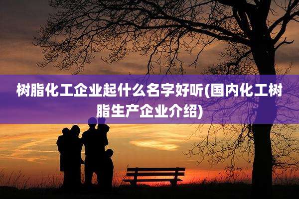 树脂化工企业起什么名字好听(国内化工树脂生产企业介绍)