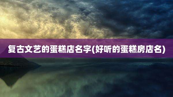 复古文艺的蛋糕店名字(好听的蛋糕房店名)