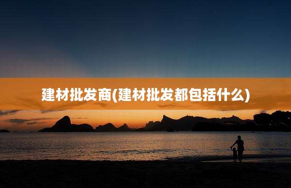 建材批发商(建材批发都包括什么)
