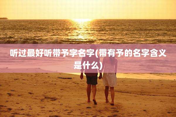 听过最好听带予字名字(带有予的名字含义是什么)