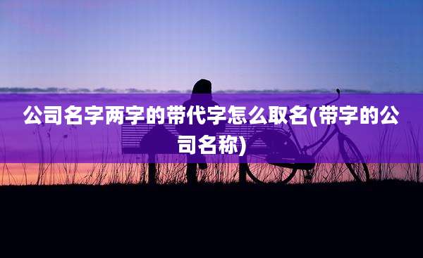 公司名字两字的带代字怎么取名(带字的公司名称)