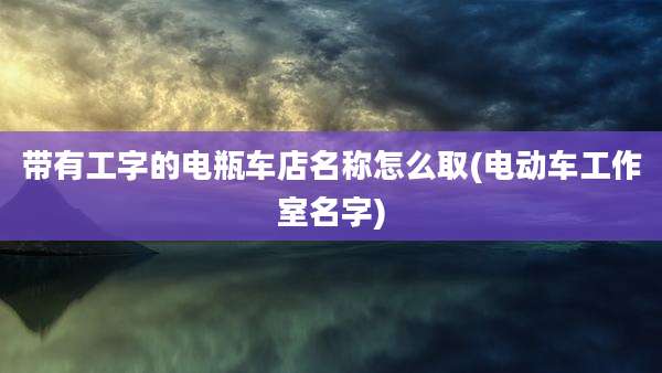 带有工字的电瓶车店名称怎么取(电动车工作室名字)