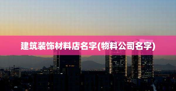 建筑装饰材料店名字(物料公司名字)