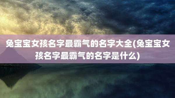 兔宝宝女孩名字最霸气的名字大全(兔宝宝女孩名字最霸气的名字是什么)