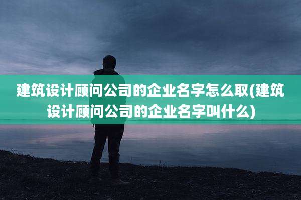 建筑设计顾问公司的企业名字怎么取(建筑设计顾问公司的企业名字叫什么)