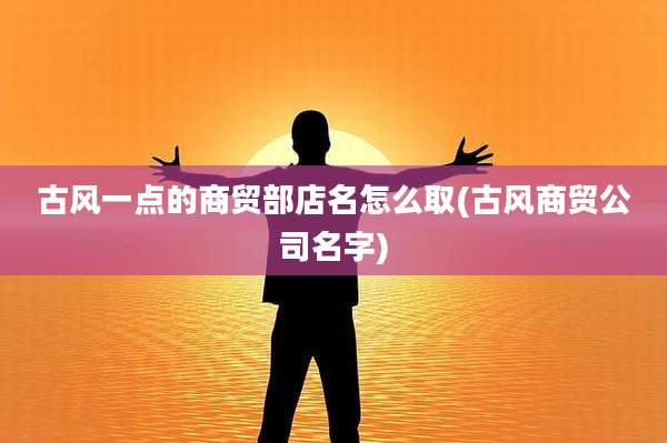 古风一点的商贸部店名怎么取(古风商贸公司名字)