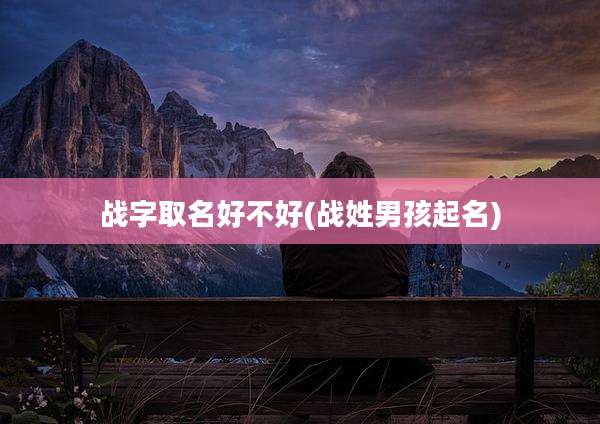 战字取名好不好(战姓男孩起名)