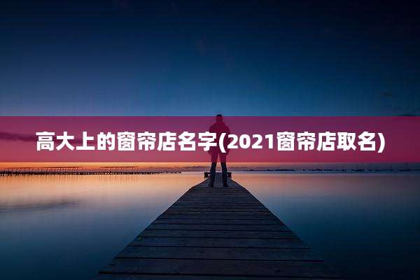 高大上的窗帘店名字(2021窗帘店取名)