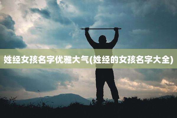 姓经女孩名字优雅大气(姓经的女孩名字大全)
