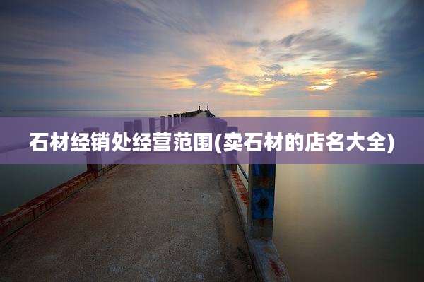 石材经销处经营范围(卖石材的店名大全)