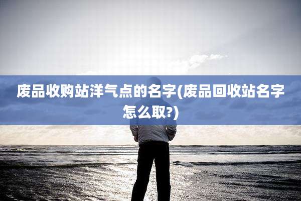 废品收购站洋气点的名字(废品回收站名字怎么取?)