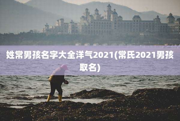姓常男孩名字大全洋气2021(常氏2021男孩取名)