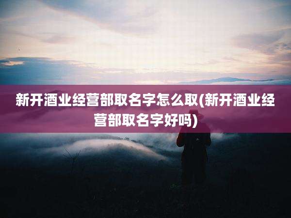新开酒业经营部取名字怎么取(新开酒业经营部取名字好吗)