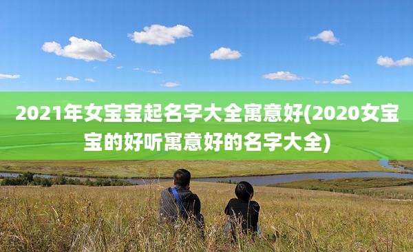 2021年女宝宝起名字大全寓意好(2020女宝宝的好听寓意好的名字大全)