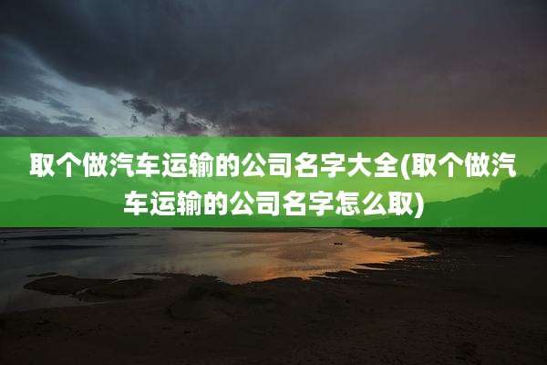 取个做汽车运输的公司名字大全(取个做汽车运输的公司名字怎么取)